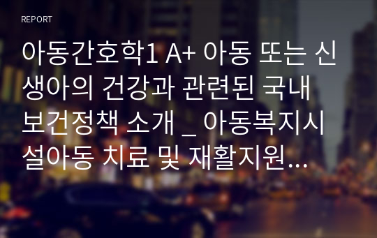 아동간호학1 A+ 아동 또는 신생아의 건강과 관련된 국내 보건정책 소개 _ 아동복지시설아동 치료 및 재활지원사업