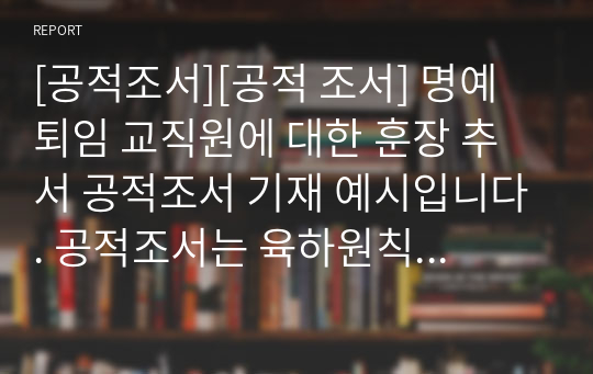 [공적조서][공적 조서] 명예 퇴임 교직원에 대한 훈장 추서 공적조서 기재 예시입니다. 공적조서는 육하원칙에 따라 정확하고 상세하게 개조식으로 적어야 하므로 매우 까다롭고 부담스러운 작업입니다. 따라서 본 예문을 보셔야 정확하고 탈락하는 일이 없을 것입니다.