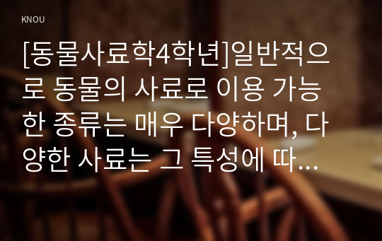 [동물사료학4학년]일반적으로 동물의 사료로 이용 가능한 종류는 매우 다양하며, 다양한 사료는 그 특성에 따라 분류를 할 수 있다. 사료의 분류 방법 중에서 영양가치에 따라 사료를 3가지로 분류하고 그 종류의 특성에 대하여 설명하시오.