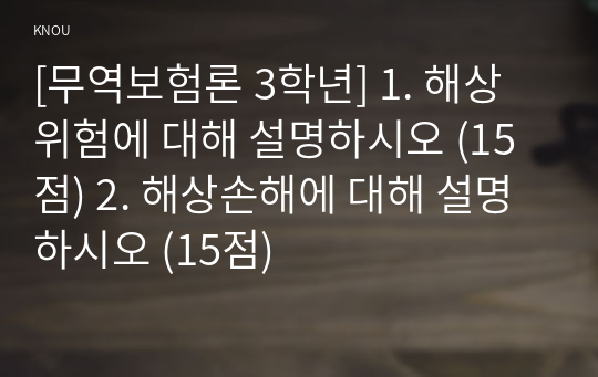 [무역보험론 3학년] 1. 해상위험에 대해 설명하시오 (15점) 2. 해상손해에 대해 설명하시오 (15점)