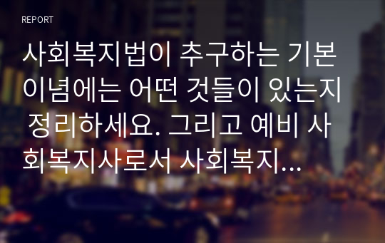 사회복지법이 추구하는 기본이념에는 어떤 것들이 있는지 정리하세요. 그리고 예비 사회복지사로서 사회복지법이 가장 중요하게 추구해야 하는 기본이념은 무엇이라고 생각하는지 근거를 들어 제시하시오 (사회복지법제와실천)