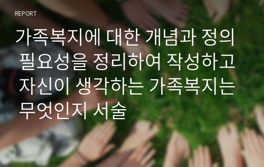 가족복지에 대한 개념과 정의 필요성을 정리하여 작성하고 자신이 생각하는 가족복지는 무엇인지 서술