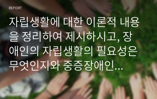 자립생활에 대한 이론적 내용을 정리하여 제시하시고, 장애인의 자립생활의 필요성은 무엇인지와 중증장애인의 자립을 위해 개선되어야 할 점과 지원되어야 할 방안은 무엇인지 개인의 견해를 담아 작성하세요