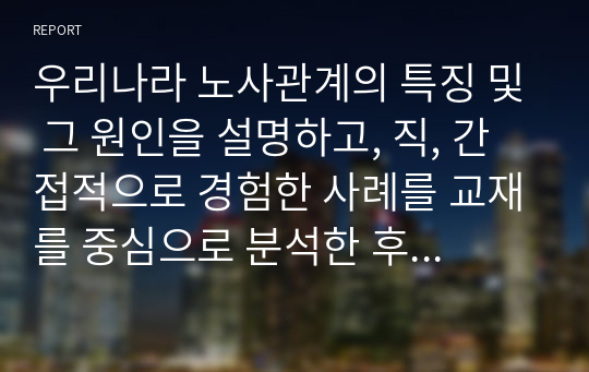 우리나라 노사관계의 특징 및 그 원인을 설명하고, 직, 간접적으로 경험한 사례를 교재를 중심으로 분석한 후, 건설적인 노사관계로 나아가기 위한 방안을 논하시오.