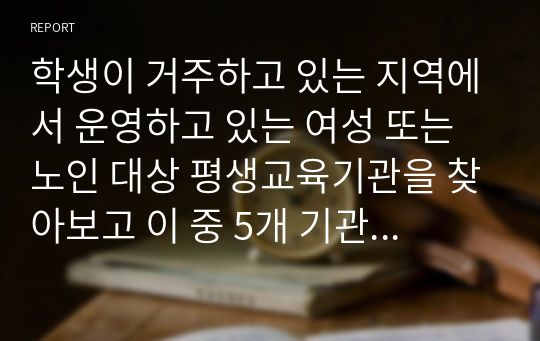 학생이 거주하고 있는 지역에서 운영하고 있는 여성 또는 노인 대상 평생교육기관을 찾아보고 이 중 5개 기관의 기관명, 소재지, 홈페이지 주소, 운영 중인 프로그램을 간략하게 기술한다.