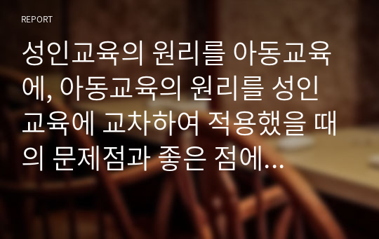 성인교육의 원리를 아동교육에, 아동교육의 원리를 성인교육에 교차하여 적용했을 때의 문제점과 좋은 점에 대해 의견을 자유롭게 제시하시오.