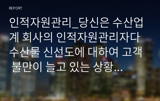 인적자원관리_당신은 수산업계 회사의 인적자원관리자다 수산물 신선도에 대하여 고객 불만이 늘고 있는 상황에서 현재의 교육시스템은 고참 사원이 신입사원을 직무현장에서 가르쳐주는 방식일 때 교육프로그램을 재설계하시오