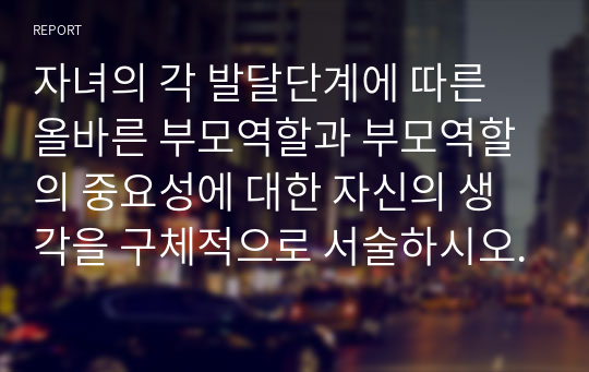 자녀의 각 발달단계에 따른 올바른 부모역할과 부모역할의 중요성에 대한 자신의 생각을 구체적으로 서술하시오.