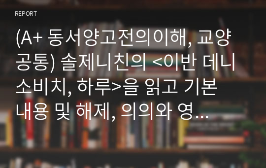 (A+ 동서양고전의이해, 교양공통) 솔제니친의 &lt;이반 데니소비치, 하루&gt;을 읽고 기본 내용 및 해제, 의의와 영향을 중심으로 내용을 요약하고 자신의 감상과 견해를 담은 감상문을 작성하라.