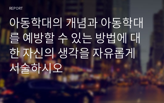 아동학대의 개념과 아동학대를 예방할 수 있는 방법에 대한 자신의 생각을 자유롭게 서술하시오