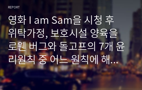 영화 I am Sam을 시청 후 위탁가정, 보호시설 양육을 로웬 버그와 돌고프의 7개 윤리원칙 중 어느 원칙에 해당하는지 제사 후 그 이유는 무엇인지 기술하시오