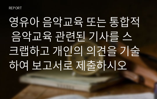 영유아 음악교육 또는 통합적 음악교육 관련된 기사를 스크랩하고 개인의 의견을 기술하여 보고서로 제출하시오