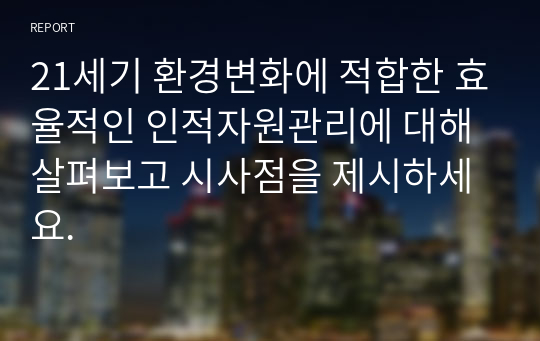 21세기 환경변화에 적합한 효율적인 인적자원관리에 대해 살펴보고 시사점을 제시하세요.