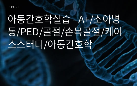 아동간호학실습 - A+/소아병동/PED/골절/손목골절/케이스스터디/아동간호학