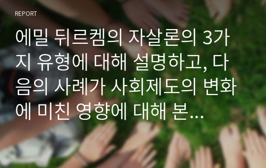 에밀 뒤르켐의 자살론의 3가지 유형에 대해 설명하고, 다음의 사례가 사회제도의 변화에 미친 영향에 대해 본인의 생각을 쓰시오.