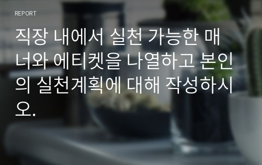 직장 내에서 실천 가능한 매너와 에티켓을 나열하고 본인의 실천계획에 대해 작성하시오.