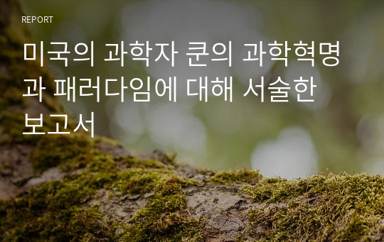 미국의 과학자 쿤의 과학혁명과 패러다임에 대해 서술한 보고서