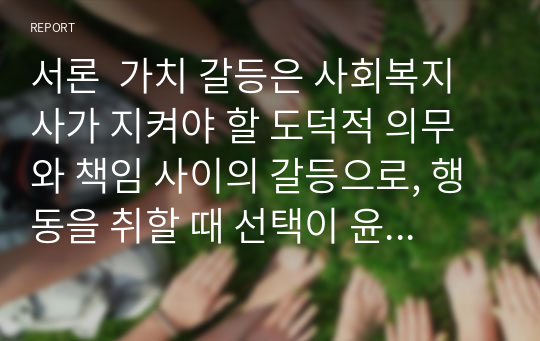 서론  가치 갈등은 사회복지사가 지켜야 할 도덕적 의무와 책임 사이의 갈등으로, 행동을 취할 때 선택이 윤리에 맞는지 판단하기 어렵습니다.또한, 사회복지 실천에는 많은 윤리적 문제가 나타나는데, 이러한 요소들은 전문가로서 스트레스 문제를 어떻게 해결할 것인가에 대한 의문을 불러일으킵니다. 이 과제물에서는 이러한 가치 갈등과 윤리적 문제를 면밀히 살펴보고,