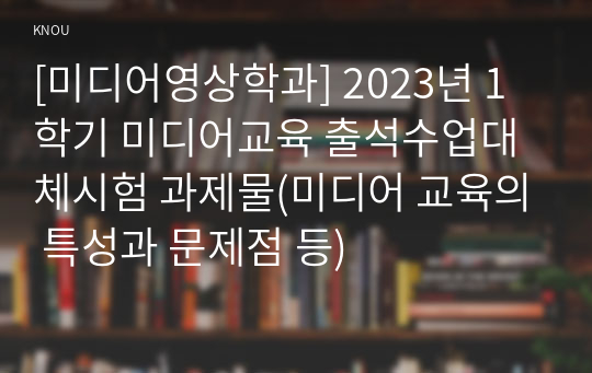 [미디어영상학과] 2023년 1학기 미디어교육 출석수업대체시험 과제물(미디어 교육의 특성과 문제점 등)