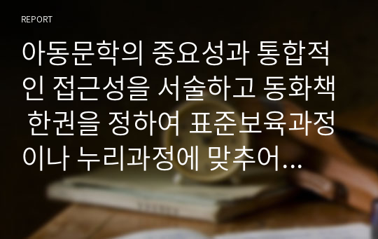 아동문학의 중요성과 통합적인 접근성을 서술하고 동화책 한권을 정하여 표준보육과정이나 누리과정에 맞추어 수업계획안을 작성하시오.