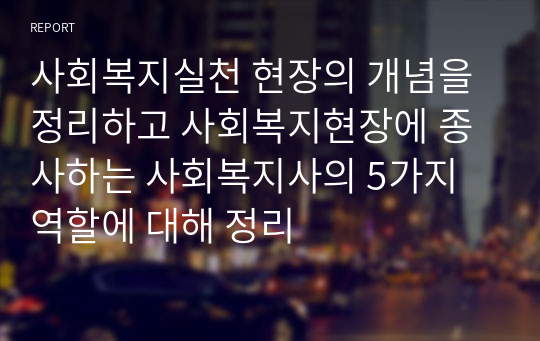 사회복지실천 현장의 개념을 정리하고 사회복지현장에 종사하는 사회복지사의 5가지 역할에 대해 정리