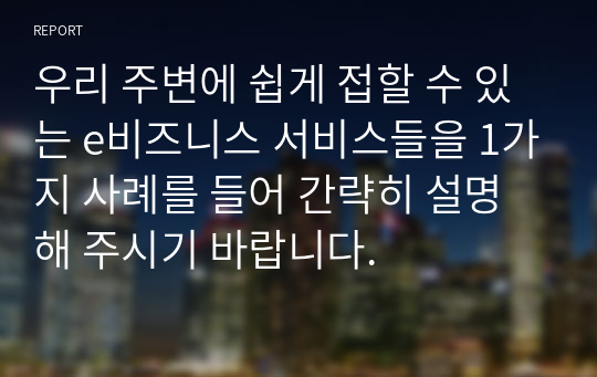 우리 주변에 쉽게 접할 수 있는 e비즈니스 서비스들을 1가지 사례를 들어 간략히 설명해 주시기 바랍니다.