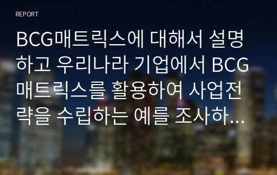 BCG매트릭스에 대해서 설명하고 우리나라 기업에서 BCG매트릭스를 활용하여 사업전략을 수립하는 예를 조사하여 작성하시오.