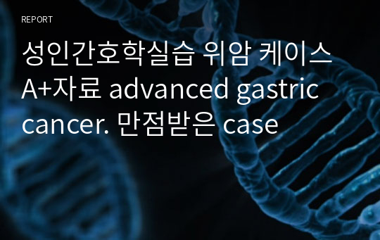 성인간호학실습 위암 케이스 A+자료 advanced gastric cancer. 만점받은 case