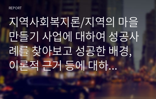 지역사회복지론/지역의 마을 만들기 사업에 대하여 성공사례를 찾아보고 성공한 배경, 이론적 근거 등에 대하여 서술하여 봅니다.