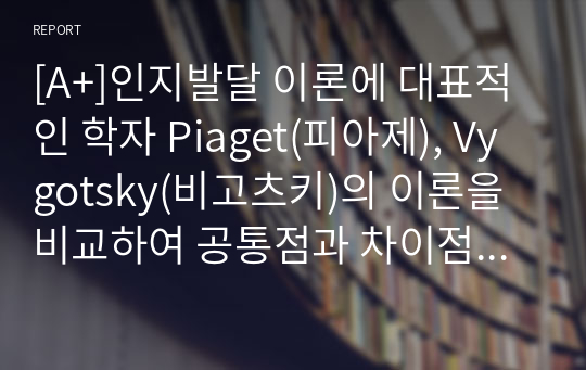 [A+]인지발달 이론에 대표적인 학자 Piaget(피아제), Vygotsky(비고츠키)의 이론을 비교하여 공통점과 차이점을 설명하고,  발판화(비계)의 구체적인 방법을 열거하고, 자신이 지금까지 생활하면서 발판화(비계, scaffolding)를 응용하고 적용한 사례를 기술하시오.