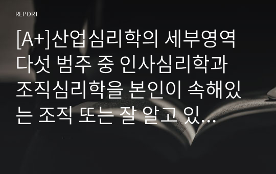 [A+]산업심리학의 세부영역 다섯 범주 중 인사심리학과 조직심리학을 본인이 속해있는 조직 또는 잘 알고 있는 조직의 사례를 접목하여 논리적으로 설명하십시오.