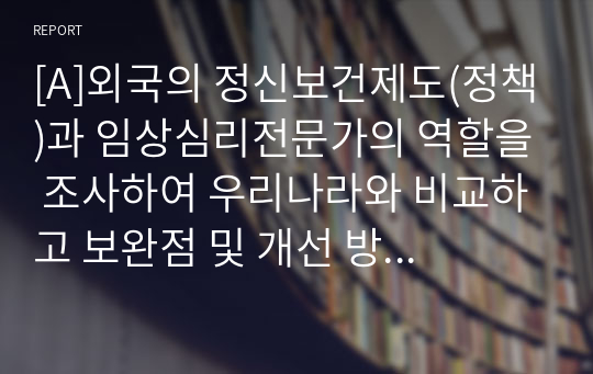 [A]외국의 정신보건제도(정책)과 임상심리전문가의 역할을 조사하여 우리나라와 비교하고 보완점 및 개선 방안 제시하기.