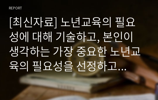 [최신자료] 노년교육의 필요성에 대해 기술하고, 본인이 생각하는 가장 중요한 노년교육의 필요성을 선정하고 그 이유에 대해 설명하세요.