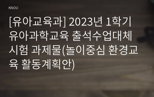 [유아교육과] 2023년 1학기 유아과학교육 출석수업대체시험 과제물(놀이중심 환경교육 활동계획안)