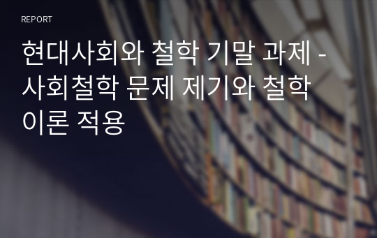 현대사회와 철학 기말 과제 - 사회철학 문제 제기와 철학 이론 적용