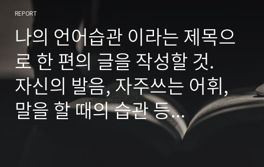 나의 언어습관 이라는 제목으로 한 편의 글을 작성할 것. 자신의 발음, 자주쓰는 어휘, 말을 할 때의 습관 등을 소개하면서 그 이유나 배경 등에 대해서도 작성할 것.