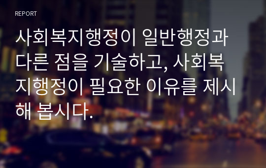 사회복지행정이 일반행정과 다른 점을 기술하고, 사회복지행정이 필요한 이유를 제시해 봅시다.