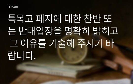 특목고 폐지에 대한 찬반 또는 반대입장을 명확히 밝히고 그 이유를 기술해 주시기 바랍니다.