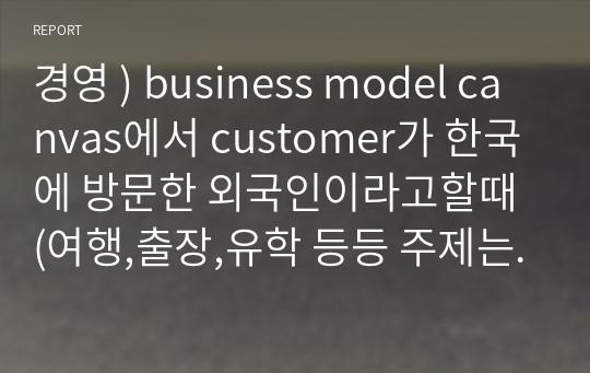 경영 ) business model canvas에서 customer가 한국에 방문한 외국인이라고할때 (여행,출장,유학 등등 주제는 자유)