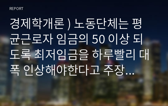 경제학개론 ) 노동단체는 평균근로자 임금의 50 이상 되도록 최저임금을 하루빨리 대폭 인상해야한다고 주장합니다.