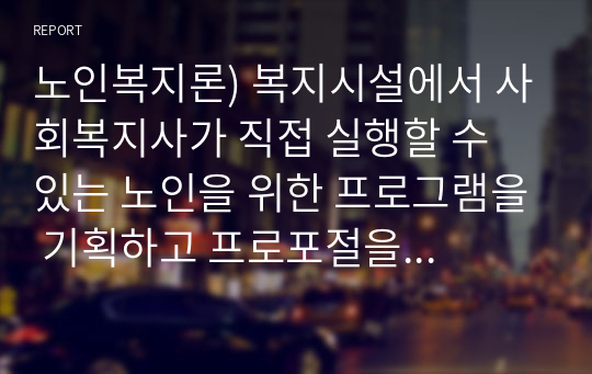 노인복지론) 복지시설에서 사회복지사가 직접 실행할 수 있는 노인을 위한 프로그램을 기획하고 프로포절을 작성한다(A+)