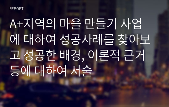 A+지역의 마을 만들기 사업에 대하여 성공사례를 찾아보고 성공한 배경, 이론적 근거 등에 대하여 서술