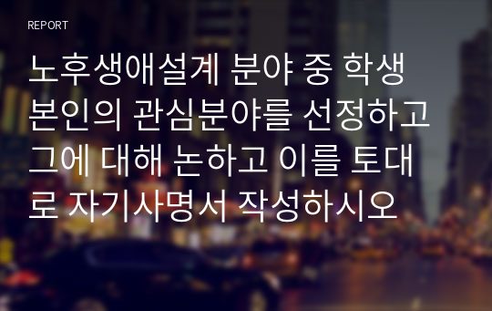 노후생애설계 분야 중 학생 본인의 관심분야를 선정하고 그에 대해 논하고 이를 토대로 자기사명서 작성하시오