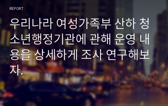 우리나라 여성가족부 산하 청소년행정기관에 관해 운영 내용을 상세하게 조사 연구해보자.