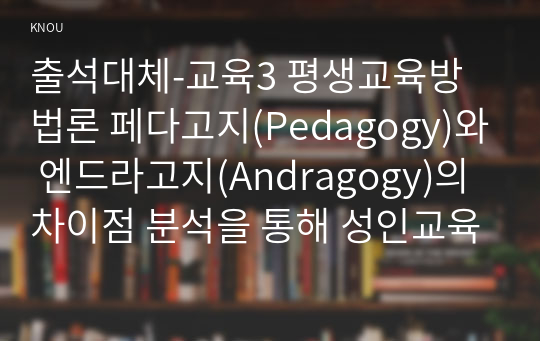 출석대체-교육3 평생교육방법론 페다고지(Pedagogy)와 엔드라고지(Andragogy)의 차이점 분석을 통해 성인교육이 어떻게 이루어지는 것이 바람직할지 교육방법상의 특징과 원리를 기술하십시오