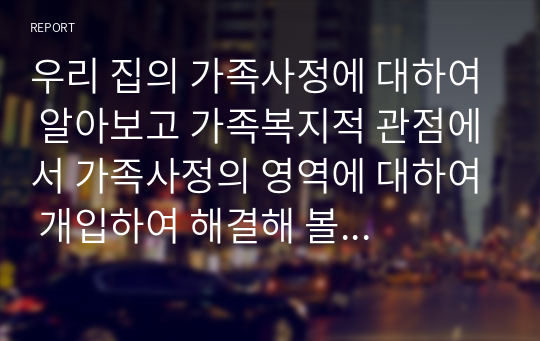 우리 집의 가족사정에 대하여 알아보고 가족복지적 관점에서 가족사정의 영역에 대하여 개입하여 해결해 볼 수 있는 프로그램은 무엇이 있는지 논하시오