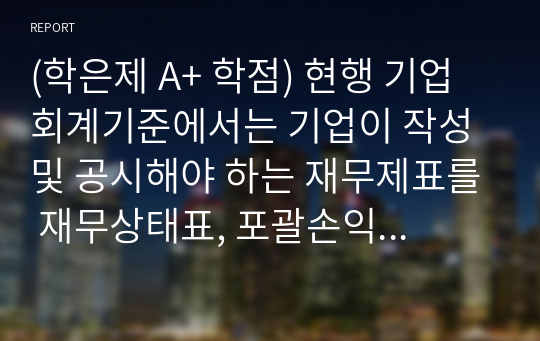 (학은제 A+ 학점) 현행 기업회계기준에서는 기업이 작성 및 공시해야 하는 재무제표를 재무상태표, 포괄손익계산서, 자본변동표, 현금흐름표, 주석 등으로 규정하고 있습니다. 각 재무제표를 통해 제공되는 정보를 구체적으로 설명하고, 회계정보이용자의 경제적 의사결정을 위해 이들 재무제표에 추가적으로