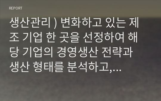 생산관리 ) 변화하고 있는 제조 기업 한 곳을 선정하여 해당 기업의 경영생산 전략과 생산 형태를 분석하고, 해당 전략 및 생산 형태가 기업이 생산하는 제품 또는 서비스의 가치를 높이기 위해 적절한지 본인의 생각을 서술하세요.