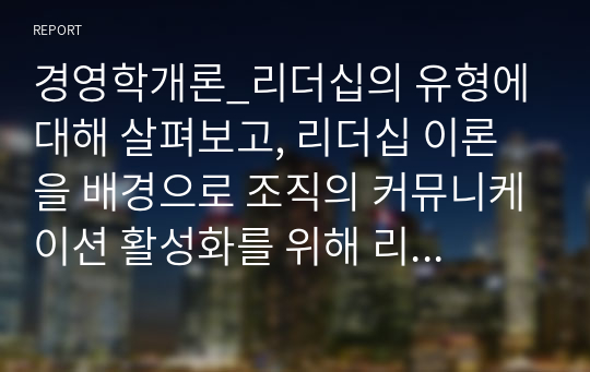 경영학개론_리더십의 유형에 대해 살펴보고, 리더십 이론을 배경으로 조직의 커뮤니케이션 활성화를 위해 리더가 취해야 할 태도에 대해 서술하시오