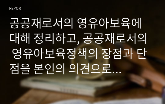 공공재로서의 영유아보육에 대해 정리하고, 공공재로서의 영유아보육정책의 장점과 단점을 본인의 의견으로 제시하시오.